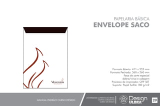 UNIVERSIDADE LUTERANA DO BRASIL
CAMPUS CARAZINHO
CURSO DE DESIGN
MANUAL PADRÃO CURSO DESIGN 29
PAPELARIA BÁSICA
ENVELOPE SACO
Formato Aberto: 411 x 535 mm
Formato Fechado: 360 x 260 mm
Faca de corte especial
dobra/vinco e colagem
Processo de impressão: OFF SET
Suporte: Papel Sulfite 180 g/m2
 