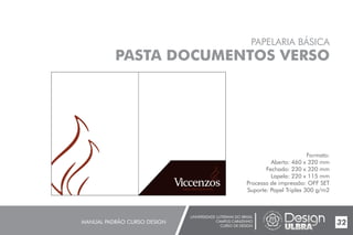 UNIVERSIDADE LUTERANA DO BRASIL
CAMPUS CARAZINHO
CURSO DE DESIGN
MANUAL PADRÃO CURSO DESIGN 32
PAPELARIA BÁSICA
PASTA DOCUMENTOS VERSO
Formato:
Aberto: 460 x 320 mm
Fechado: 230 x 320 mm
Lapela: 220 x 115 mm
Processo de impressão: OFF SET
Suporte: Papel Triplex 300 g/m2
 