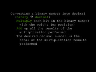 Converting a binary number into decimal
(binary  decimal)
Multiply each bit in the binary number
with the weight (or position)
Add up all the results of the
multiplication performed
The desired decimal number is the
total of the multiplication results
performed
 