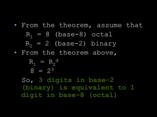 • From the theorem, assume that
R1 = 8 (base-8) octal
R2 = 2 (base-2) binary
• From the theorem above,
R1 = R2
d
8 = 23
So, 3 digits in base-2
(binary) is equivalent to 1
digit in base-8 (octal)
 