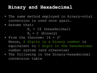 • The same method employed in binary-octal
conversion is used once again.
• Assume that:
R1 = 16 (hexadecimal)
R2 = 2 (binary)
• From the theorem: 16 = 24
Hence, 4 digits in a binary number is
equivalent to 1 digit in the hexadecimal
number system (and otherwise)
• The following is the binary-hexadecimal
conversion table
Binary and Hexadecimal
 