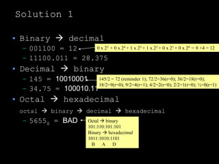 Solution 1
• Binary  decimal
– 001100 = 12
– 11100.011 = 28.375
• Decimal  binary
– 145 = 10010001
– 34.75 = 100010.11
• Octal  hexadecimal
octal  binary  decimal  hexadecimal
– 56558 = BAD
0 x 25 + 0 x 24 + 1 x 23 + 1 x 22 + 0 x 21 + 0 x 20 = 8 +4 = 12
145/2 = 72 (reminder 1); 72/2=36(r=0); 36/2=18(r=0);
18/2=9(r=0); 9/2=4(r=1); 4/2=2(r=0); 2/2=1(r=0); ½=0(r=1)
Octal  binary
101:110:101:101
Binary  hexadecimal
1011:1010:1101
B A D
 