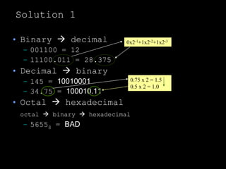 Solution 1
• Binary  decimal
– 001100 = 12
– 11100.011 = 28.375
• Decimal  binary
– 145 = 10010001
– 34.75 = 100010.11
• Octal  hexadecimal
octal  binary  hexadecimal
– 56558 = BAD
0x2-1+1x2-2+1x2-3
0.75 x 2 = 1.5
0.5 x 2 = 1.0
 