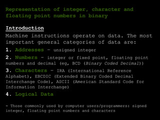 Representation of integer, character and
floating point numbers in binary
Introduction
Machine instructions operate on data. The most
important general categories of data are:
1. Addresses – unsigned integer
2. Numbers – integer or fixed point, floating point
numbers and decimal (eg, BCD (Binary Coded Decimal))
3. Characters – IRA (International Reference
Alphabet), EBCDIC (Extended Binary Coded Decimal
Interchange Code), ASCII (American Standard Code for
Information Interchange)
4. Logical Data
- Those commonly used by computer users/programmers: signed
integer, floating point numbers and characters
 