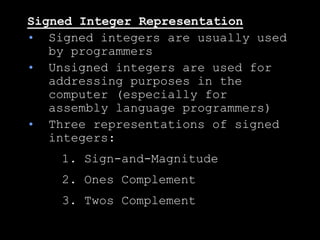 Signed Integer Representation
• Signed integers are usually used
by programmers
• Unsigned integers are used for
addressing purposes in the
computer (especially for
assembly language programmers)
• Three representations of signed
integers:
1. Sign-and-Magnitude
2. Ones Complement
3. Twos Complement
 
