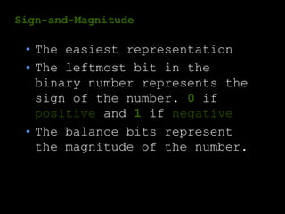 Sign-and-Magnitude
• The easiest representation
• The leftmost bit in the
binary number represents the
sign of the number. 0 if
positive and 1 if negative
• The balance bits represent
the magnitude of the number.
 