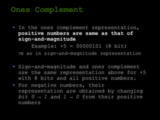 Ones Complement
• In the ones complement representation,
positive numbers are same as that of
sign-and-magnitude
Example: +5 = 00000101 (8 bit)
 as in sign-and-magnitude representation
• Sign-and-magnitude and ones complement
use the same representation above for +5
with 8 bits and all positive numbers.
• For negative numbers, their
representation are obtained by changing
bit 0 → 1 and 1 → 0 from their positive
numbers
 