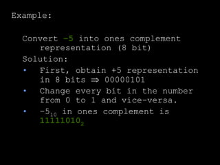 Example:
Convert –5 into ones complement
representation (8 bit)
Solution:
• First, obtain +5 representation
in 8 bits  00000101
• Change every bit in the number
from 0 to 1 and vice-versa.
• –510 in ones complement is
111110102
 