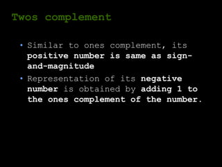 Twos complement
• Similar to ones complement, its
positive number is same as sign-
and-magnitude
• Representation of its negative
number is obtained by adding 1 to
the ones complement of the number.
 
