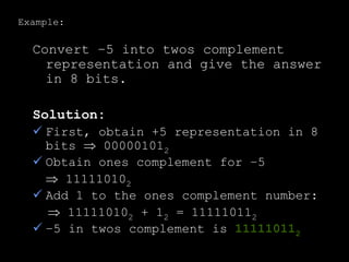 Example:
Convert –5 into twos complement
representation and give the answer
in 8 bits.
Solution:
 First, obtain +5 representation in 8
bits  000001012
 Obtain ones complement for –5
 111110102
 Add 1 to the ones complement number:
 111110102 + 12 = 111110112
 –5 in twos complement is 111110112
 