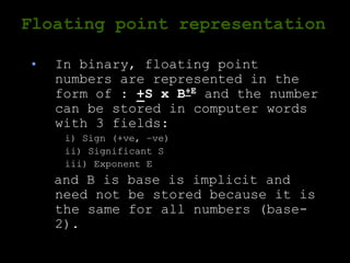 Floating point representation
• In binary, floating point
numbers are represented in the
form of : +S x B+E and the number
can be stored in computer words
with 3 fields:
i) Sign (+ve, –ve)
ii) Significant S
iii) Exponent E
and B is base is implicit and
need not be stored because it is
the same for all numbers (base-
2).
 