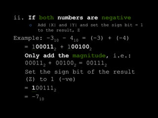 ii. If both numbers are negative
o Add |X| and |Y| and set the sign bit = 1
to the result, Z
Example: –310 – 410 = (–3) + (–4)
= 1000112 + 1001002
Only add the magnitude, i.e.:
000112 + 001002 = 001112
Set the sign bit of the result
(Z) to 1 (–ve)
= 1001112
= –710
 