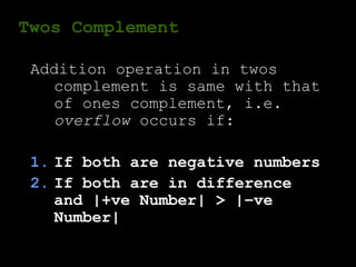 Twos Complement
Addition operation in twos
complement is same with that
of ones complement, i.e.
overflow occurs if:
1. If both are negative numbers
2. If both are in difference
and |+ve Number| > |–ve
Number|
 