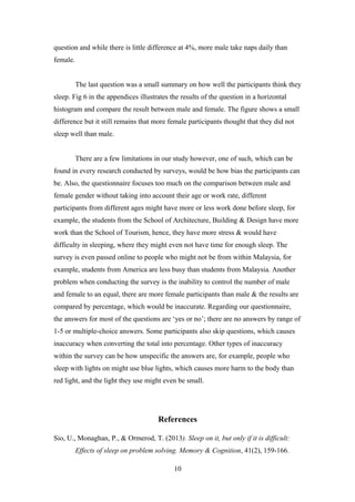 question and while there is little difference at 4%, more male take naps daily than
female.
The last question was a small summary on how well the participants think they
sleep. Fig 6 in the appendices illustrates the results of the question in a horizontal
histogram and compare the result between male and female. The figure shows a small
difference but it still remains that more female participants thought that they did not
sleep well than male.
There are a few limitations in our study however, one of such, which can be
found in every research conducted by surveys, would be how bias the participants can
be. Also, the questionnaire focuses too much on the comparison between male and
female gender without taking into account their age or work rate, different
participants from different ages might have more or less work done before sleep, for
example, the students from the School of Architecture, Building & Design have more
work than the School of Tourism, hence, they have more stress & would have
difficulty in sleeping, where they might even not have time for enough sleep. The
survey is even passed online to people who might not be from within Malaysia, for
example, students from America are less busy than students from Malaysia. Another
problem when conducting the survey is the inability to control the number of male
and female to an equal, there are more female participants than male & the results are
compared by percentage, which would be inaccurate. Regarding our questionnaire,
the answers for most of the questions are ‘yes or no’; there are no answers by range of
1-5 or multiple-choice answers. Some participants also skip questions, which causes
inaccuracy when converting the total into percentage. Other types of inaccuracy
within the survey can be how unspecific the answers are, for example, people who
sleep with lights on might use blue lights, which causes more harm to the body than
red light, and the light they use might even be small.

References
Sio, U., Monaghan, P., & Ormerod, T. (2013). Sleep on it, but only if it is difficult:
Effects of sleep on problem solving. Memory & Cognition, 41(2), 159-166.
10

 