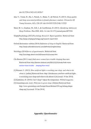doi:10.3758/s13421-012-0256-7
Jain, V., Tomar, R., Jha, J., Pareek, A., Ratan, Y., & Paliwal, N. (2013). Sleep quality
and sleep associated problems in female pharmacy students. Chronicles Of
Young Scientists, 4(2), 138-143. doi:10.4103/2229-5186.115553
Short, M. A., Gradisar, M., Gill, J., & Camfferman, D. (2013). Identifying Adolescent
Sleep Problems. Plos ONE, 8(9), 1-6. doi:10.1371/journal.pone.0075301
SimplyPsychology.(2011)Psychology Research Report guideline. Retrieved from
http://www.simplypsychology.org/research-report.html

Oxford dictionaries website.(2014) Definition of sleep in English. Retrieved from
http://www.oxforddictionaries.com/definition/english/sleep

Sociology.(2014)Survey of questionnaire. Retrieved from
http://sociology.about.com/od/research/a/surveys.htm

Cbs Boston.(2011) study finds more women have trouble sleeping than men.
Retrieved from http://boston.cbslocal.com/2011/12/15/study-finds-morewomen-have-trouble- sleeping-than-men/

[1] Kresser, C. (2013). How artificial light is wrecking your sleep, and what to do
about it. [online] Retrieved from: http://chriskresser.com/how-artificial-lightis-wrecking-your-sleep-and-what-to-do-about-it [Accessed: 19 Jan 2014].
[2] Katheleen, D. (2010). Can’t sleep? Adjust the temperature. Webmd magazine.
[3] Greensleep.com. (n.d.). Welcome to green sleep. [Online] Retrieved from:
http://www.greensleep.com/Europe/Great-Brittain/EN/seg-belang-diepeslaap.asp [Accessed: 19 Jan 2014].

Appendix: Questionnaire
11

 