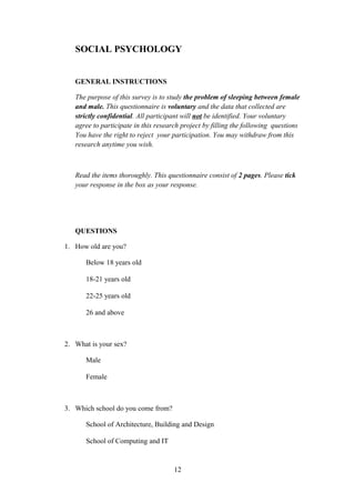 SOCIAL PSYCHOLOGY
GENERAL INSTRUCTIONS
The purpose of this survey is to study the problem of sleeping between female
and male. This questionnaire is voluntary and the data that collected are
strictly confidential. All participant will not be identified. Your voluntary
agree to participate in this research project by filling the following questions
You have the right to reject your participation. You may withdraw from this
research anytime you wish.

Read the items thoroughly. This questionnaire consist of 2 pages. Please tick
your response in the box as your response.

QUESTIONS
1. How old are you?
Below 18 years old
18-21 years old
22-25 years old
26 and above

2. What is your sex?
Male
Female

3. Which school do you come from?
School of Architecture, Building and Design
School of Computing and IT

12

 
