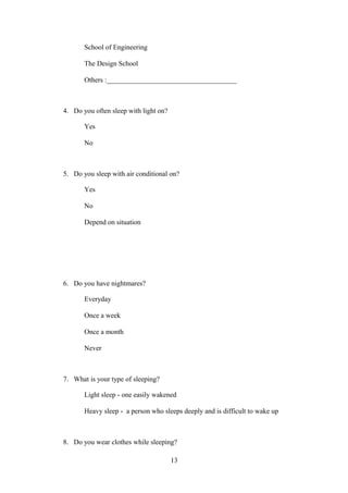 School of Engineering
The Design School
Others :_____________________________________

4. Do you often sleep with light on?
Yes
No

5. Do you sleep with air conditional on?
Yes
No
Depend on situation

6. Do you have nightmares?
Everyday
Once a week
Once a month
Never

7. What is your type of sleeping?
Light sleep - one easily wakened
Heavy sleep - a person who sleeps deeply and is difficult to wake up

8. Do you wear clothes while sleeping?
13

 