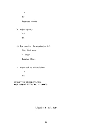 Yes
No
Depend on situation

9. Do you nap daily?
Yes
No

10. How many hours that you sleep in a day?
More than 8 hours
4 - 8 hours
Less than 4 hours

11. Do you think you sleep well daily?
Yes
No
END OF THE QUESTIONNAIRE
THANKS FOR YOUR PARTICIPATION

Appendix B : Raw Data

14

 