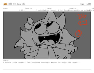 Scene
2_1O_1
Duration
05:00
Panel
4
Duration
01:00
Dia
F (echo-y in the tunnel): I just loooOOOvee spending my weekend in a
Dialog
F (echo-y in the tunnel): I just loooOOOvee spending my weekend in a stinky old tunnel!!!!
OKKO 0106 danny v01 Page 13/102
 