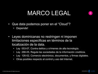 MARCO LEGAL
                  •  Que data podemos poner en el “Cloud”?
                                 •  Depende!


                  •  Leyes dominicanas no restringen ni imponen
                     limitaciones especificas en términos de la
                     localización de la data.
                                 •         Ley 053-07, Contra delitos y crímenes de alta tecnología.
                                 •         Ley 288-05, Regula las sociedades de la información crediticia.
                                 •         Ley 126-02, Comercio electrónico, documentos, y firmas digitales.
                                 •         Otras posibles respecto al control y uso del Internet.



©	
  2010	
  Okkralabs	
  All	
  Rights	
  Reserved	
  
 
