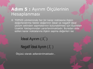 Adım 5 : Ayırım Ölçülerinin
Hesaplanması
 TOPSIS yönteminde her bir karar noktasına ilişkin
  değerlendirme faktör değerinin İdeal ve negatif ideal
  çözüm setinden sapmalarının bulunabilmesi için Euclidian
  Uzaklık Yaklaşımından yararlanılmaktadır. Buradan elde
  edilen karar noktalarına ilişkin sapma değerleri ise

                           *
       İdeal Ayırım ( S )  i


       Negatif İdeal Ayırım ( S i )
   Ölçüsü olarak adlandırılmaktadır…
 