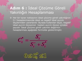 Adım 6 : İdeal Çözüme Göreli
Yakınlığın Hesaplanması
 Her bir karar noktasının ideal çözüme göreli yakınlığının
  Ci* hesaplanmasında ideal ve negatif ideal ayırım
  ölçülerinden yararlanılır. Burada kullanılan ölçüt, negatif
  ideal ayırım ölçüsünün toplam ayırım ölçüsü içindeki
  payıdır. İdeal çözüme göreli yakınlık değerinin
  hesaplanması aşağıdaki formülde gösterilmiştir.
 