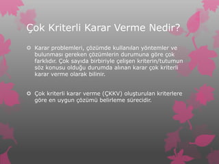 Çok Kriterli Karar Verme Nedir?
 Karar problemleri, çözümde kullanılan yöntemler ve
  bulunması gereken çözümlerin durumuna göre çok
  farklıdır. Çok sayıda birbiriyle çelişen kriterin/tutumun
  söz konusu olduğu durumda alınan karar çok kriterli
  karar verme olarak bilinir.


 Çok kriterli karar verme (ÇKKV) oluşturulan kriterlere
  göre en uygun çözümü belirleme sürecidir.
 