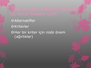 Tipik bir ÇKKV problemi genellikle
üç temel bileşeni içerir:
Alternatifler
Kriterler
Her bir kriter için nisbi önem
 (ağırlıklar)
 