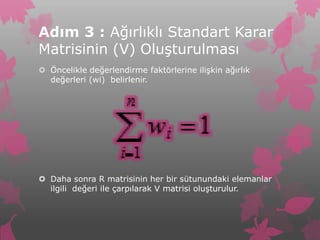 Adım 3 : Ağırlıklı Standart Karar
Matrisinin (V) Oluşturulması
 Öncelikle değerlendirme faktörlerine ilişkin ağırlık
  değerleri (wi) belirlenir.




 Daha sonra R matrisinin her bir sütunundaki elemanlar
  ilgili değeri ile çarpılarak V matrisi oluşturulur.
 