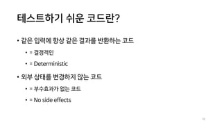 테스트하기 쉬운 코드란?
• 같은 입력에 항상 같은 결과를 반환하는 코드
• = 결정적인
• = Deterministic
• 외부 상태를 변경하지 않는 코드
• = 부수효과가 없는 코드
• = No side effects
10
 