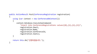 100
public ActionResult Post(ConferenceRegistration registration)
{
using (var context = new ConferenceDbContext())
{
context.Database.ExecuteSqlCommand(
"insert into ConferenceRegistrations values({0},{1},{2},{3})",
registration.Email,
registration.Name,
registration.ConferenceId,
registration.Seats);
}
return this.Ok("신청되셨습니다.");
}
 