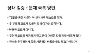 상태 검증 - 문제 극복 방안
• TDD를 통한 사전이 아니라 사후 테스트를 하자.
• 두 부류의 코드가 맞물려 잘 돌아가는 로직이다.
• 난해한 코드가 아니다.
• 구현된 코드를 사용하지 않고 굳이 어려운 길을 택할 이유가 없다.
• 완벽을 추구하면서 목을 사용하는 비용을 들일 필요가 있는가
101
 