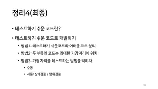 정리4(최종)
• 테스트하기 쉬운 코드란?
• 테스트하기 쉬운 코드로 개발하기
• 방법1: 테스트하기 쉬운코드와 어려운 코드 분리
• 방법2: 두 부류의 코드는 최대한 가장 자리에 위치
• 방법3: 가장 자리를 테스트하는 방법을 익히자
• 수동
• 자동: 상태검증 / 행위검증
102
 