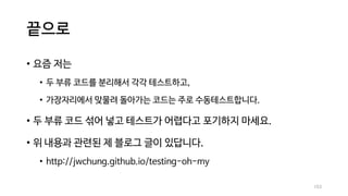 끝으로
• 요즘 저는
• 두 부류 코드를 분리해서 각각 테스트하고,
• 가장자리에서 맞물려 돌아가는 코드는 주로 수동테스트합니다.
• 두 부류 코드 섞어 넣고 테스트가 어렵다고 포기하지 마세요.
• 위 내용과 관련된 제 블로그 글이 있답니다.
• http://jwchung.github.io/testing-oh-my
103
 