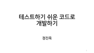 테스트하기 쉬운 코드로
개발하기
정진욱
2
 