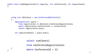 public bool CanBeRegistered(int capacity, int conferenceId, int requestSeats)
{
using (var dbContext = new ConferenceDbContext())
{
IQueryable<int> query =
from registration in dbContext.ConferenceRegistrations
where registration.ConferenceId == conferenceId
select registration.Seats;
int registeredSeats = query.Sum();
}
}
select sum(Seats)
from ConferenceRegistrations
where ConferenceId = 13
24
 