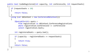 public bool CanBeRegistered(int capacity, int conferenceId, int requestSeats)
{
if (requestSeats > 10)
{
return false;
}
using (var dbContext = new ConferenceDbContext())
{
IQueryable<int> query =
from registration in dbContext.ConferenceRegistrations
where registration.ConferenceId == conferenceId
select registration.Seats;
int registeredSeats = query.Sum();
if (capacity - registeredSeats >= requestSeats)
{
return true;
}
return false;
}
}
25
 