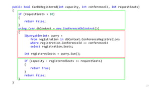 public bool CanBeRegistered(int capacity, int conferenceId, int requestSeats)
{
if (requestSeats > 10)
{
return false;
}
using (var dbContext = new ConferenceDbContext())
{
IQueryable<int> query =
from registration in dbContext.ConferenceRegistrations
where registration.ConferenceId == conferenceId
select registration.Seats;
int registeredSeats = query.Sum();
if (capacity - registeredSeats >= requestSeats)
{
return true;
}
return false;
}
}
27
 