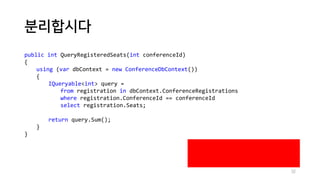 분리합시다
public int QueryRegisteredSeats(int conferenceId)
{
using (var dbContext = new ConferenceDbContext())
{
IQueryable<int> query =
from registration in dbContext.ConferenceRegistrations
where registration.ConferenceId == conferenceId
select registration.Seats;
return query.Sum();
}
}
32
 