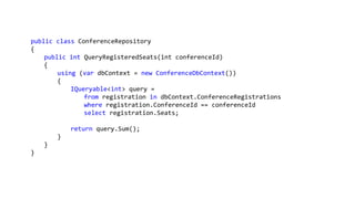 public class ConferenceRepository
{
public int QueryRegisteredSeats(int conferenceId)
{
using (var dbContext = new ConferenceDbContext())
{
IQueryable<int> query =
from registration in dbContext.ConferenceRegistrations
where registration.ConferenceId == conferenceId
select registration.Seats;
return query.Sum();
}
}
}
 