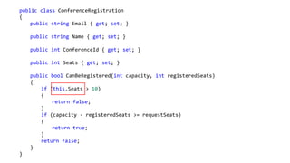 public class ConferenceRegistration
{
public string Email { get; set; }
public string Name { get; set; }
public int ConferenceId { get; set; }
public int Seats { get; set; }
public bool CanBeRegistered(int capacity, int registeredSeats)
{
if (this.Seats > 10)
{
return false;
}
if (capacity - registeredSeats >= requestSeats)
{
return true;
}
return false;
}
}
 
