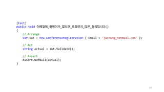[Fact]
public void 이메일에_골뱅이가_없으면_유효하지_않은_형식입니다()
{
// Arrange
var sut = new ConferenceRegistration { Email = "jwchung_hotmail.com" };
// Act
string actual = sut.Validate();
// Assert
Assert.NotNull(actual);
}
43
 