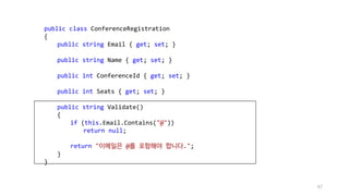 public class ConferenceRegistration
{
public string Email { get; set; }
public string Name { get; set; }
public int ConferenceId { get; set; }
public int Seats { get; set; }
public string Validate()
{
if (this.Email.Contains("@"))
return null;
return "이메일은 @를 포함해야 합니다.";
}
}
47
 