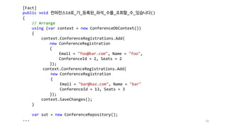 [Fact]
public void 컨퍼런스Id로_기_등록된_좌석_수를_조회할_수_있습니다()
{
// Arrange
using (var context = new ConferenceDbContext())
{
context.ConferenceRegistrations.Add(
new ConferenceRegistration
{
Email = "foo@bar.com", Name = "foo",
ConferenceId = 2, Seats = 2
});
context.ConferenceRegistrations.Add(
new ConferenceRegistration
{
Email = "bar@baz.com", Name = "bar"
ConferenceId = 13, Seats = 3
});
context.SaveChanges();
}
var sut = new ConferenceRepository();
... 50
 