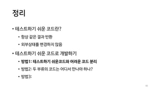 정리
• 테스트하기 쉬운 코드란?
• 항상 같은 결과 반환
• 외부상태를 변경하지 않음
• 테스트하기 쉬운 코드로 개발하기
• 방법1: 테스트하기 쉬운코드와 어려운 코드 분리
• 방법2: 두 부류의 코드는 어디서 만나야 하나?
• 방법3:
60
 