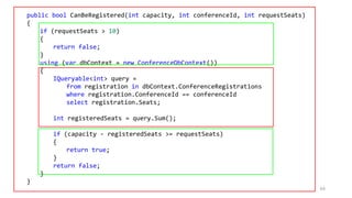 public bool CanBeRegistered(int capacity, int conferenceId, int requestSeats)
{
if (requestSeats > 10)
{
return false;
}
using (var dbContext = new ConferenceDbContext())
{
IQueryable<int> query =
from registration in dbContext.ConferenceRegistrations
where registration.ConferenceId == conferenceId
select registration.Seats;
int registeredSeats = query.Sum();
if (capacity - registeredSeats >= requestSeats)
{
return true;
}
return false;
}
}
64
 