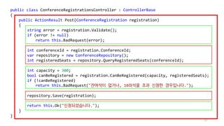 72
public class ConferenceRegistrationsController : ControllerBase
{
public ActionResult Post(ConferenceRegistration registration)
{
string error = registration.Validate();
if (error != null)
return this.BadRequest(error);
int conferenceId = registration.ConferenceId;
var repository = new ConferenceRepository();
int registeredSeats = repository.QueryRegisteredSeats(conferenceId);
int capacity = 300;
bool canBeRegistered = registration.CanBeRegistered(capacity, registeredSeats);
if (!canBeRegistered)
return this.BadRequest("잔여석이 없거나, 10좌석을 초과 신청한 경우입니다.");
repository.Save(registration);
return this.Ok("신청되셨습니다.");
}
}
 
