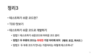 정리3
• 테스트하기 쉬운 코드란?
• TDD 맛보기
• 테스트하기 쉬운 코드로 개발하기
• 방법1: 테스트하기 쉬운코드와 어려운 코드 분리
• 방법2: 두 부류의 코드는 최대한 가장 자리에 위치
• 방법3: 두 부류 코드가 만나는 가장자리는 어떻게 테스트하나?
73
(예외: 로깅, 퍼사드 )
 