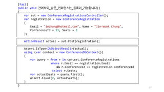 77
[Fact]
public void 잔여석이_남은_컨퍼런스는_등록이_가능합니다()
{
var sut = new ConferenceRegistrationsController();
var registration = new ConferenceRegistration
{
Email = "jwchung@hotmail.com", Name = "Jin-Wook Chung",
ConferenceId = 13, Seats = 2
};
ActionResult actual = sut.Post(registration);
Assert.IsType<OkObjectResult>(actual);
using (var context = new ConferenceDbContext())
{
var query = from r in context.ConferenceRegistrations
where r.Email == registration.Email
&& r.ConferenceId == registration.ConferenceId
select r.Seats;
var actualSeats = query.First();
Assert.Equal(2, actualSeats);
}
}
 