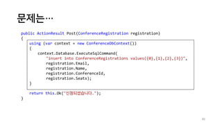 문제는…
80
public ActionResult Post(ConferenceRegistration registration)
{
using (var context = new ConferenceDbContext())
{
context.Database.ExecuteSqlCommand(
"insert into ConferenceRegistrations values({0},{1},{2},{3})",
registration.Email,
registration.Name,
registration.ConferenceId,
registration.Seats);
}
return this.Ok("신청되셨습니다.");
}
 